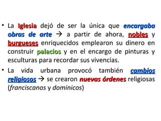 • La IglesiaIglesia dejó de ser la única que encargabaencargaba
obras de arteobras de arte  a partir de ahora, noblesnobles y
burguesesburgueses enriquecidos emplearon su dinero en
construir palaciospalacios y en el encargo de pinturas y
esculturas para recordar sus vivencias.
• La vida urbana provocó también cambioscambios
religiososreligiosos  se crearon nuevas órdenesnuevas órdenes religiosas
(franciscanos y dominicos)
 