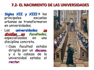 - Siglos XII y XIIISiglos XII y XIII las
principales escuelas
urbanas se transformaron
en universidades.
- Las universidadesuniversidades sese
dividían endividían en facultadesfacultades,
especializadas en una
disciplina concreta.
o Casa facultad estaba
dirigida por un decanodecano,
y a la cabeza de la
universidad estaba el
rectorrector.
7.2- EL NACIMIENTO DE LAS UNIVERSIDADES7.2- EL NACIMIENTO DE LAS UNIVERSIDADES
 