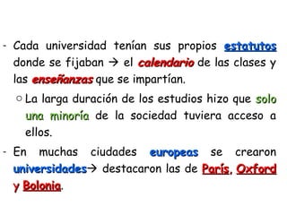 - Cada universidad tenían sus propios estatutosestatutos
donde se fijaban  el calendariocalendario de las clases y
las enseñanzasenseñanzas que se impartían.
o La larga duración de los estudios hizo que solosolo
una minoríauna minoría de la sociedad tuviera acceso a
ellos.
- En muchas ciudades europeaseuropeas se crearon
universidadesuniversidades destacaron las de ParísParís,, OxfordOxford
yy BoloniaBolonia.
 