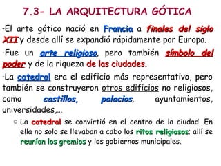 7.3- LA ARQUITECTURA GÓTICA
-El arte gótico nació en FranciaFrancia a finales del siglofinales del siglo
XIIXII y desde allí se expandió rápidamente por Europa.
-Fue un arte religiosoarte religioso, pero también símbolo delsímbolo del
poderpoder y de la riqueza de las ciudades.de las ciudades.
-La catedralcatedral era el edificio más representativo, pero
también se construyeron otros edificios no religiosos,
como castilloscastillos,, palaciospalacios, ayuntamientos,
universidades,…
o La catedralcatedral se convirtió en el centro de la ciudad. En
ella no solo se llevaban a cabo los ritos religiososritos religiosos; allí se
reunían los gremiosreunían los gremios y los gobiernos municipales.
 