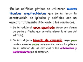 -En los edificios góticos se utilizaron nuevasnuevas
técnicas arquitectónicastécnicas arquitectónicas que permitieron la
construcción de iglesias y edificios con un
aspecto totalmente diferente a los románicos.
o Se introdujo el arco apuntadoarco apuntado (arco con forma
de punta o flecha que permite elevar la altura del
edificio).
o Se introdujo la bóveda de cruceríabóveda de crucería cuyo pesopeso
no descansaba sobresobre un muro sino sobre los pilares
en el interior de los edificios y los arbotantesarbotantes yy
contrafuertescontrafuertes en el exterior.
 