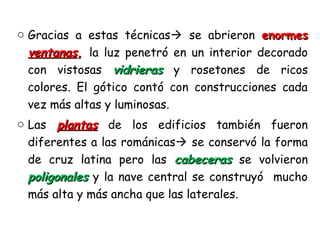 o Gracias a estas técnicas se abrieron enormesenormes
ventanasventanas,, la luz penetró en un interior decorado
con vistosas vidrierasvidrieras y rosetones de ricos
colores. El gótico contó con construcciones cada
vez más altas y luminosas.
o Las plantasplantas de los edificios también fueron
diferentes a las románicas se conservó la forma
de cruz latina pero las cabecerascabeceras se volvieron
poligonalespoligonales y la nave central se construyó mucho
más alta y más ancha que las laterales.
 