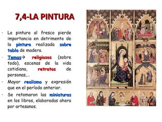 - La pintura al fresco pierde
importancia en detrimento de
la pinturapintura realizada sobresobre
tablatabla de madera.
- TemasTemas religiososreligiosos (sobre
todo), escenas de la vida
cotidiana, retratosretratos de
personas,…
- Mayor realismorealismo y expresión
que en el período anterior.
- Se retomaron las miniaturasminiaturas
en los libros, elaboradas ahora
por artesanos.
7,4-LA PINTURA7,4-LA PINTURA
 
