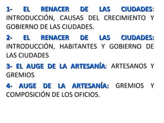 1- EL RENACER DE LAS CIUDADES1- EL RENACER DE LAS CIUDADES:
INTRODUCCIÓN, CAUSAS DEL CRECIMIENTO Y
GOBIERNO DE LAS CIUDADES.
2- EL RENACER DE LAS CIUDADES:2- EL RENACER DE LAS CIUDADES:
INTRODUCCIÓN, HABITANTES Y GOBIERNO DE
LAS CIUDADES
3- EL AUGE DE LA ARTESANÍA3- EL AUGE DE LA ARTESANÍA: ARTESANOS Y
GREMIOS
4- AUGE DE LA ARTESANÍA:4- AUGE DE LA ARTESANÍA: GREMIOS Y
COMPOSICIÓN DE LOS OFICIOS.
 