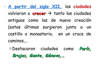 - A partir del siglo XII, las ciudades
volvieron a crecercrecer  tanto las ciudades
antiguas como las de nueva creación
(estas últimas surgieron junto a un
castillo o monasterio, en un cruce de
caminos,…
oDestacaron ciudades como París,París,
Brujas, Gante, Génova,…Brujas, Gante, Génova,…
 