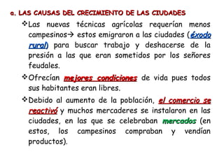 a.a. LAS CAUSAS DEL CRECIMIENTO DE LAS CIUDADESLAS CAUSAS DEL CRECIMIENTO DE LAS CIUDADES  
Las nuevas técnicas agrícolas requerían menos
campesinos estos emigraron a las ciudades (éxodoéxodo
ruralrural)) para buscar trabajo y deshacerse de la
presión a las que eran sometidos por los señores
feudales.
Ofrecían mejores condicionesmejores condiciones de vida pues todos
sus habitantes eran libres.
Debido al aumento de la población, el comercio seel comercio se
reactivóreactivó y muchos mercaderes se instalaron en las
ciudades, en las que se celebraban mercadosmercados (en
estos, los campesinos compraban y vendían
productos).
 