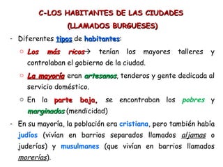 C-LOS HABITANTES DE LAS CIUDADESC-LOS HABITANTES DE LAS CIUDADES
(LLAMADOS BURGUESES)(LLAMADOS BURGUESES)
- Diferentes tipostipos de habitanteshabitantes:
o Los más ricosLos más ricos tenían los mayores talleres y
controlaban el gobierno de la ciudad.
o La mayoríaLa mayoría eran artesanosartesanos, tenderos y gente dedicada al
servicio doméstico.
o En la parte baja,parte baja, se encontraban los pobres y
marginadosmarginados (mendicidad)
- En su mayoría, la población era cristiana, pero también había
judíos (vivían en barrios separados llamados aljamas o
juderías) y musulmanes (que vivían en barrios llamados
morerías).
 