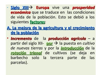 - Siglo XIIISiglo XIII EuropaEuropa vive una prosperidadprosperidad
económicaeconómica que se traduce en las condiciones
de vida de la población. Esto se debió a los
siguientes factoresfactores:
A.A. La mejora de la agricultura y el crecimientoLa mejora de la agricultura y el crecimiento
de la poblaciónde la población
• IncrementoIncremento de la producción agrícolaproducción agrícola – a
partir del siglo XII- porpor  la puesta en cultivo
de nuevas tierras y por la introducciónintroducción de la
rotación trienalrotación trienal de cultivos (se deja en
barbecho solo la tercera parte de las
parcelas).
 