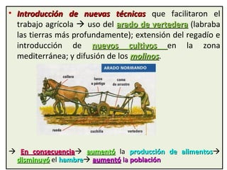 • Introducción de nuevas técnicasIntroducción de nuevas técnicas que facilitaron el
trabajo agrícola  uso del arado de vertederaarado de vertedera (labraba
las tierras más profundamente); extensión del regadío e
introducción de nuevos cultivosnuevos cultivos en la zona
mediterránea; y difusión de los molinosmolinos.
 En consecuenciaEn consecuencia aumentóaumentó la producción de alimentosproducción de alimentos
disminuyódisminuyó el hambrehambre aumentóaumentó lala poblaciónpoblación
 