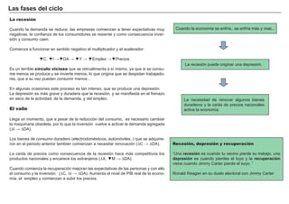 Las fases del ciclo
La recesión

Cuando la demanda se reduce, las empresas comienzan a tener expectativas muy            Cuando la economía se enfría...se enfría más y mas...
negativas, la confianza de los consumidores se resiente y como consecuencia inver-
sión y consumo caen.

Comienza a funcionar en sentido negativo el multiplicador y el acelerador:                  FACTORES           RETRIBUCIÓN

                ▼C, ▼I →▼DA → ▼Y → ▼Empleo →▼Precios
                                                                                              Tierra                Renta
                                                                                             La recesión puede originar una depresión.
Es un terrible círculo vicioso que se retroalimenta a sí mismo, ya que si se consu-
me menos se produce y se invierte menos, lo que origina que se despidan trabajado-           Trabajo               Salario
res, que a su vez pueden consumir menos…
                                                                                              Capital              Interés
En algunas ocasiones este proceso es tan intenso, que se produce una depresión.
La depresión es más grave y duradera que la recesión, y se manifiesta en el frenazo
en seco de la actividad, de la demanda, y del empleo.                                      Empresario             Beneficio
                                                                                            La necesidad de renovar algunos bienes
                                                                                            duraderos y la caída de precios nacionales
El valle                                                                                    activa la economía.

Llega un momento, que a pesar de la reducción del consumo, es necesario cambiar
la maquinaria obsoleta, por lo que la inversión vuelve a activar la demanda agregada
(∆I → ∆DA).

Los bienes de consumo duradero (electrodomésticos, automóviles..) que se adquirie-
ron en el periodo anterior también comienzan a necesitar renovación (∆C → ∆DA).        Recesión, depresión y recuperación

La caída de precios como consecuencia de la recesión hace más competitivos los         “Una recesión es cuando tu vecino pierde su trabajo, una
productos nacionales y encarece los extranjeros (∆X, ▼M → ∆DA).                        depresión es cuando pierdes el tuyo y la recuperación
                                                                                       viene cuando Jimmy Carter pierde el suyo. ”
Cuando comienza la recuperación mejoran las expectativas de las personas y con ello
el consumo y la inversión. (∆C, ∆I → ∆DA). Aumenta el nivel de PIB real de la econo-   Ronald Reagan en su duelo electoral con Jimmy Carter
mía, el empleo y comienzan a subir los precios.
 