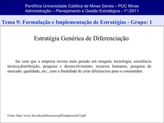 Pontifícia Universidade Católica de Minas Gerais – PUC Minas
Administração – Planejamento e Gestão Estratégica - 1º./2011
Tema 9: Formulação e Implementação de Estratégias - Grupo: 1
Estratégia Genérica de Diferenciação
faz com que a empresa invista mais pesado em imagem, tecnologia, assistência
técnica,distribuição, pesquisa e desenvolvimento, recursos humanos, pesquisa de
mercado, qualidade, etc., com a finalidade de criar diferenciais para o consumidor.
Fonte: http://www.fae.edu/publicacoes/pdf/empresarial/2.pdf
 
