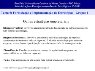Pontifícia Universidade Católica de Minas Gerais – PUC Minas
Administração – Planejamento e Gestão Estratégica - 1º./2011
Tema 9: Formulação e Implementação de Estratégias - Grupo: 1
Outras estratégias empresariais
Integração Vertical: Envolve o crescimento através da aquisição de outras organizações
num canal de distribuição.
Integração Horizontal: Envolve o crescimento através da aquisição de empresas
concorrentes numa mesma linha de negócios. É adotada num esforço para aumentar
seu porte, vendas, lucros e participação potencial no mercado de uma organização.
Diversificação: Envolve o crescimento através da aquisição de empresas em
outras indústrias ou linhas de negócios.
Fusão: Uma companhia se une a outra para formar uma nova organização.
Fonte: http://www.fae.edu/publicacoes/pdf/empresarial/2.pdf
 