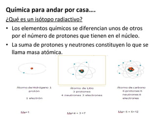 Química para andar por casa…. ¿Qué es un isótopo radiactivo? Los elementos químicos se diferencian unos de otros por el número de protones que tienen en el núcleo. La suma de protones y neutrones constituyen lo que se llama masa atómica. 