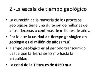 2.-La escala de tiempo geológico La duración de la mayoría de los procesos geológicos tiene una duración de millones de años, decenas o centenas de millones de años. Por lo que la  unidad de tiempo geológico en geología es el millón de años  (m.a) Tiempo geológico es el periodo transcurrido desde que la Tierra se formo hasta la actualidad. La  edad de la Tierra es de 4560 m.a. 