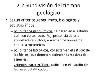 2.2 Subdivisión del tiempo geológico Según criterios geoquímico, biológicos y estratigráficos: Los criterios geoquímicos , se basan en el estudio químico de las rocas. Pej: presencia de una atmosfera reductora, o elementos anómalos debido a meteoritos. Los criterios biológicos , consisten en el estudio de los fósiles, que detectan extinciones masivas de especies. Criterios estratigráficos , radican en el estudio de las rocas estatificadas. 