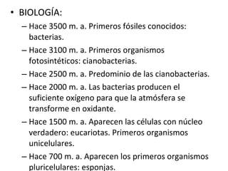 BIOLOGÍA: Hace 3500 m. a. Primeros fósiles conocidos: bacterias. Hace 3100 m. a. Primeros organismos fotosintéticos: cianobacterias. Hace 2500 m. a. Predominio de las cianobacterias. Hace 2000 m. a. Las bacterias producen el suficiente oxígeno para que la atmósfera se transforme en oxidante. Hace 1500 m. a. Aparecen las células con núcleo verdadero: eucariotas. Primeros organismos unicelulares. Hace 700 m. a. Aparecen los primeros organismos pluricelulares: esponjas. 