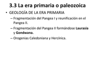 3.3 La era primaria o paleozoica GEOLOGÍA DE LA ERA PRIMARIA Fragmentación del Pangea I y reunificación en el Pangea II. Fragmentación del Pangea II formándose  Laurasia  y  Gondwana. Orogenias Caledoniana y Hercínica. 