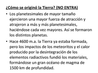 ¿Cómo se originó la Tierra? (NO ENTRA) Los planetesimales de mayor tamaño ejercieron una mayor fuerza de atracción y atrajeron a más y más planetesimales, haciéndose cada vez mayores. Así se formaron los distintos planetas. Hace 4600 m.a. la Tierra ya estaba formada, pero los impactos de los meteoritos y el calor producido por la desintegración de los elementos radiactivos fundió los materiales, formándose un gran océano de magma de 1500 km de profundidad. 