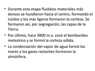 Durante esta etapa fluidalos materiales más densos se hundieron hacia el centro, formando el núcleo y los más ligeros formaron la corteza. Se formaron así, por segregación, las capas de la Tierra. Por último, hace 3800 m.a. cesó el bombardeo meteórico y se formó la corteza sólida.  La condensación del vapor de agua formó los mares y los gases restantes formaron la atmósfera. 