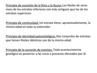 Principio de sucesión de la flora y la fauna:  Los fósiles de seres vivos de los estratos inferiores son más antiguos que los de los estratos superiores. Principio de continuidad:  Un estrato tiene, aproximadamente, la misma edad en toda su extensión. Principio de identidad paleontológica:  Dos conjuntos de estratos que tienen fósiles idénticos son de la misma edad. Principio de la sucesión de eventos:  Todo acontecimiento geológico es posterior a las rocas y procesos afectados por él. 