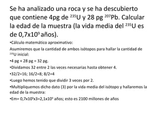 Se ha analizado una roca y se ha descubierto que contiene 4pg de  235 U y 28 pg  207 Pb. Calcular la edad de la muestra (la vida media del  235 U es de 0,7x10 9  años). Cálculo matemático aproximativo: Asumiremos que la cantidad de ambos isótopos para hallar la cantidad de  235 U inicial: 4 pg + 28 pg = 32 pg. Dividamos 32 entre 2 las veces necesarias hasta obtener 4. 32/2=16; 16/2=8; 8/2=4 Luego hemos tenido que dividir 3 veces por 2. Multipliquemos dicho dato (3) por la vida media del isótopo y hallaremos la edad de la muestra: Em= 0,7x10 9 x3=2,1x10 9  años; esto es 2100 millones de años 