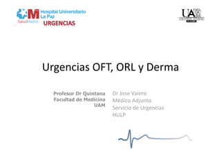 Urgencias OFT, ORL y Derma 

  Profesor Dr Quintana   Dr Jose Valero 
  Facultad de Medicina   Médico Adjunto  
                  UAM
                         Servicio de Urgencias 
                         HULP 
 