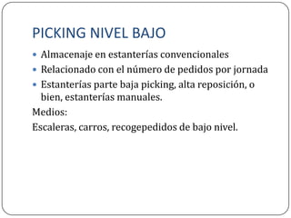 PICKING NIVEL BAJO
 Almacenaje en estanterías convencionales
 Relacionado con el número de pedidos por jornada
 Estanterías parte baja picking, alta reposición, o
  bien, estanterías manuales.
Medios:
Escaleras, carros, recogepedidos de bajo nivel.
 