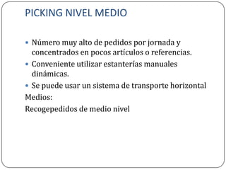 PICKING NIVEL MEDIO

 Número muy alto de pedidos por jornada y
  concentrados en pocos artículos o referencias.
 Conveniente utilizar estanterías manuales
  dinámicas.
 Se puede usar un sistema de transporte horizontal
Medios:
Recogepedidos de medio nivel
 