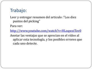 Trabajo:
Leer y entregar resumen del articulo :”Los diez
  puntos del picking”
Para ver:
http://www.youtube.com/watch?v=HLoqwziTov0
Anotar las ventajas que se aprecian en el vídeo al
  aplicar esta tecnología, y los posibles errores que
  cada uno detecte.
 