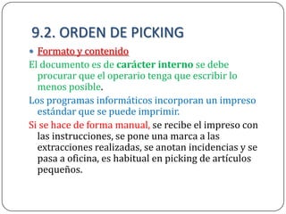 9.2. ORDEN DE PICKING
 Formato y contenido
El documento es de carácter interno se debe
  procurar que el operario tenga que escribir lo
  menos posible.
Los programas informáticos incorporan un impreso
  estándar que se puede imprimir.
Si se hace de forma manual, se recibe el impreso con
  las instrucciones, se pone una marca a las
  extracciones realizadas, se anotan incidencias y se
  pasa a oficina, es habitual en picking de artículos
  pequeños.
 