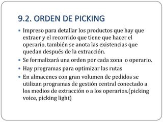 9.2. ORDEN DE PICKING
 Impreso para detallar los productos que hay que
  extraer y el recorrido que tiene que hacer el
  operario, también se anota las existencias que
  quedan después de la extracción.
 Se formalizará una orden por cada zona o operario.
 Hay programas para optimizar las rutas
 En almacenes con gran volumen de pedidos se
  utilizan programas de gestión central conectado a
  los medios de extracción o a los operarios.(picking
  voice, picking light)
 