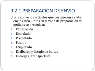 9.2.1.PREPARACIÓN DE ENVÍO
Una vez que los artículos que pertenecen a cada
  envío estén juntos en la zona de preparación de
  pedidos se procede a:
1. Verificación
2. Embalado
3. Precintado
4. Pesado
5. Etiquetado
6. El albarán y listado de bultos
7. Entrega al transportista.
 