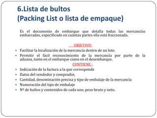 6.Lista de bultos
    (Packing List o lista de empaque)
    Es el documento de embarque que detalla todas las mercancías
    embarcadas, especificado en cuántas partes ella está fraccionada.

                                       OBJETIVO:
   Facilitar la localización de la mercancía dentro de un lote.
   Permitir el fácil reconocimiento de la mercancía por parte de la
    aduana, tanto en el embarque como en el desembarque.
                                      CONTIENE :
   Indicación de la factura a la que corresponde
   Datos del vendedor y comprador,
   Cantidad, denominación precisa y tipo de embalaje de la mercancía
   Numeración del tipo de embalaje
   Nº de bultos y contenidos de cada uno, peso bruto y neto.
 