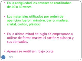 • En la antigüedad los envases se reutilizaban
   de 40 a 60 veces

 • Los materiales utilizados por orden de
   aparición fueron mimbre, barro, madera,
   cristal, cartón, plástico.

 • En la última mitad del siglo XX empezamos a
   utilizar de forma masiva el cartón y plástico y
   sus derivados.

 • Apenas se reutilizan: bajo coste
25   ALPR
 