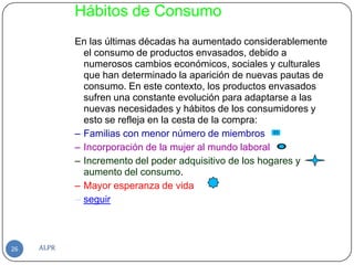 Hábitos de Consumo
            En las últimas décadas ha aumentado considerablemente
              el consumo de productos envasados, debido a
              numerosos cambios económicos, sociales y culturales
              que han determinado la aparición de nuevas pautas de
              consumo. En este contexto, los productos envasados
              sufren una constante evolución para adaptarse a las
              nuevas necesidades y hábitos de los consumidores y
              esto se refleja en la cesta de la compra:
            – Familias con menor número de miembros
            – Incorporación de la mujer al mundo laboral
            – Incremento del poder adquisitivo de los hogares y
              aumento del consumo.
            – Mayor esperanza de vida
            – seguir



26   ALPR
 