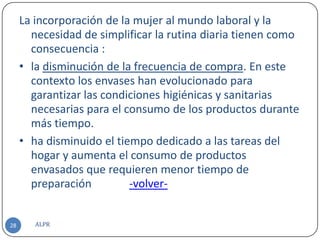 La incorporación de la mujer al mundo laboral y la
       necesidad de simplificar la rutina diaria tienen como
       consecuencia :
     • la disminución de la frecuencia de compra. En este
       contexto los envases han evolucionado para
       garantizar las condiciones higiénicas y sanitarias
       necesarias para el consumo de los productos durante
       más tiempo.
     • ha disminuido el tiempo dedicado a las tareas del
       hogar y aumenta el consumo de productos
       envasados que requieren menor tiempo de
       preparación         -volver-


28      ALPR
 