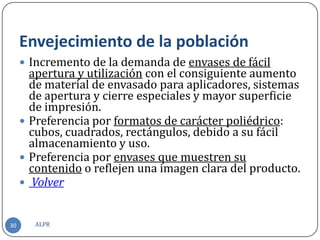 Envejecimiento de la población
      Incremento de la demanda de envases de fácil
       apertura y utilización con el consiguiente aumento
       de material de envasado para aplicadores, sistemas
       de apertura y cierre especiales y mayor superficie
       de impresión.
      Preferencia por formatos de carácter poliédrico:
       cubos, cuadrados, rectángulos, debido a su fácil
       almacenamiento y uso.
      Preferencia por envases que muestren su
       contenido o reflejen una imagen clara del producto.
      Volver


30      ALPR
 