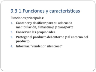 9.3.1.Funciones y características
Funciones principales:
1. Contener y dosificar para su adecuada
   manipulación, almacenaje y transporte
2. Conservar las propiedades.
3. Proteger el producto del entorno y al entorno del
   producto.
4. Informar. ”vendedor silencioso”
 