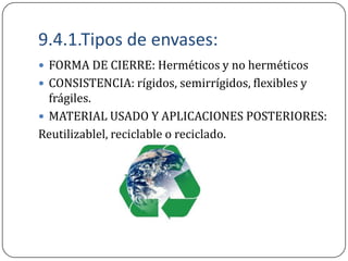 9.4.1.Tipos de envases:
 FORMA DE CIERRE: Herméticos y no herméticos
 CONSISTENCIA: rígidos, semirrígidos, flexibles y
  frágiles.
 MATERIAL USADO Y APLICACIONES POSTERIORES:
Reutilizablel, reciclable o reciclado.
 