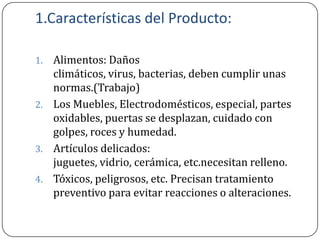 1.Características del Producto:

1. Alimentos: Daños
   climáticos, virus, bacterias, deben cumplir unas
   normas.(Trabajo)
2. Los Muebles, Electrodomésticos, especial, partes
   oxidables, puertas se desplazan, cuidado con
   golpes, roces y humedad.
3. Artículos delicados:
   juguetes, vidrio, cerámica, etc.necesitan relleno.
4. Tóxicos, peligrosos, etc. Precisan tratamiento
   preventivo para evitar reacciones o alteraciones.
 