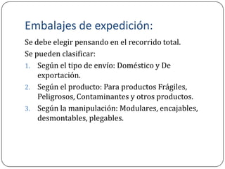 Embalajes de expedición:
Se debe elegir pensando en el recorrido total.
Se pueden clasificar:
1. Según el tipo de envío: Doméstico y De
    exportación.
2. Según el producto: Para productos Frágiles,
    Peligrosos, Contaminantes y otros productos.
3. Según la manipulación: Modulares, encajables,
    desmontables, plegables.
 