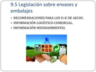 9.5 Legislación sobre envases y
embalajes
 RECOMENDACIONES PARA LOS E+E DE AECOC.
 INFORMACIÓN LOGÍSTICO-COMERCIAL.
 INFORMACIÓN MEDIOAMBIENTAL
 