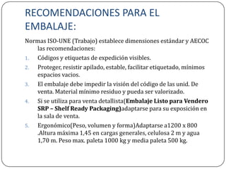 RECOMENDACIONES PARA EL
EMBALAJE:
Normas ISO-UNE (Trabajo) establece dimensiones estándar y AECOC
   las recomendaciones:
1. Códigos y etiquetas de expedición visibles.
2. Proteger, resistir apilado, estable, facilitar etiquetado, mínimos
   espacios vacios.
3. El embalaje debe impedir la visión del código de las unid. De
   venta. Material mínimo residuo y pueda ser valorizado.
4. Si se utiliza para venta detallista(Embalaje Listo para Vendero
   SRP – Shelf Ready Packaging)adaptarse para su exposición en
   la sala de venta.
5. Ergonómico(Peso, volumen y forma)Adaptarse a1200 x 800
   .Altura máxima 1,45 en cargas generales, celulosa 2 m y agua
   1,70 m. Peso max. paleta 1000 kg y media paleta 500 kg.
 
