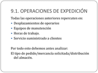 9.1. OPERACIONES DE EXPEDICIÓN
Todas las operaciones anteriores repercuten en:
 Desplazamientos de operarios
 Equipos de manutención
 Horas de trabajo.
 Servicio suministrado a clientes


Por todo esto debemos antes analizar:
El tipo de pedido/mercancía solicitada/distribución
  del almacén.
 