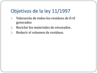 Objetivos de la ley 11/1997
1. Valoración de todos los residuos de E+E
   generados
2. Reciclar los materiales de envasados .
3. Reducir el volumen de residuos.
 
