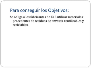 Para conseguir los Objetivos:
Se obliga a los fabricantes de E+E utilizar materiales
  procedentes de residuos de envases, reutilizables y
  reciclables.
 