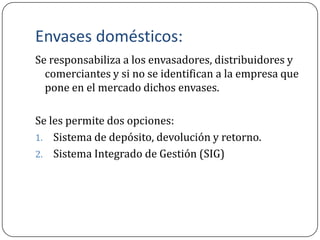 Envases domésticos:
Se responsabiliza a los envasadores, distribuidores y
  comerciantes y si no se identifican a la empresa que
  pone en el mercado dichos envases.

Se les permite dos opciones:
1. Sistema de depósito, devolución y retorno.
2. Sistema Integrado de Gestión (SIG)
 