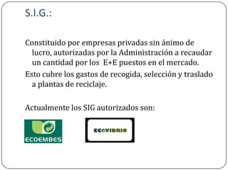 S.I.G.:

Constituido por empresas privadas sin ánimo de
  lucro, autorizadas por la Administración a recaudar
  un cantidad por los E+E puestos en el mercado.
Esto cubre los gastos de recogida, selección y traslado
  a plantas de reciclaje.

Actualmente los SIG autorizados son:
 
