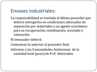 Envases industriales:
La responsabilidad se traslada al último poseedor que
  deberá entregarlos en condiciones adecuadas de
  separación por materiales a un agente económico
  para su recuperación, reutilización, reciclado o
  valoración.
El envasador deberá:
Comunicar lo anterior al poseedor final
Informar a las Comunidades Autónomas de la
  cantidad total (peso) de E+E fabricados.
 