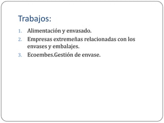 Trabajos:
1. Alimentación y envasado.
2. Empresas extremeñas relacionadas con los
   envases y embalajes.
3. Ecoembes.Gestión de envase.
 